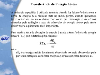 Transferência de Energia Linear
A ionização específica é utilizada somente quando for feita referência com a
perda de energia pela radiação beta no meio, porém, quando quisermos
fazer referência ao meio absorvedor como em radiologia e os efeitos
causados pela radiação a taxa de absorção de energia linear pelo meio
absorvedor é o parâmetro mais importante.
Para medir a taxa de absorção de energia é usada a transferência de energia
linear (TEL) que é definida pela equação:
onde
dEL é a energia média localmente depositada no meio absorvedor pela
partícula carregada com certa energia ao atravessar certa distância dl.
dl
dE
TEL L
=
 