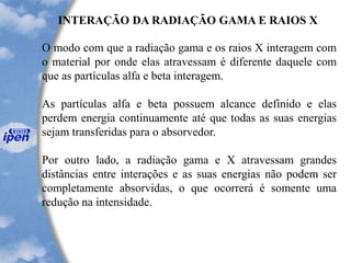INTERAÇÃO DA RADIAÇÃO GAMA E RAIOS X
O modo com que a radiação gama e os raios X interagem com
o material por onde elas atravessam é diferente daquele com
que as partículas alfa e beta interagem.
As partículas alfa e beta possuem alcance definido e elas
perdem energia continuamente até que todas as suas energias
sejam transferidas para o absorvedor.
Por outro lado, a radiação gama e X atravessam grandes
distâncias entre interações e as suas energias não podem ser
completamente absorvidas, o que ocorrerá é somente uma
redução na intensidade.
 