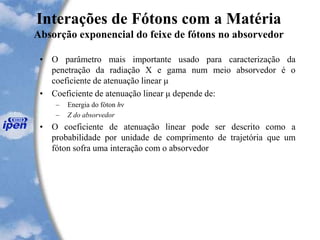 Interações de Fótons com a Matéria
Absorção exponencial do feixe de fótons no absorvedor
• O parâmetro mais importante usado para caracterização da
penetração da radiação X e gama num meio absorvedor é o
coeficiente de atenuação linear μ
• Coeficiente de atenuação linear μ depende de:
– Energia do fóton hν
– Z do absorvedor
• O coeficiente de atenuação linear pode ser descrito como a
probabilidade por unidade de comprimento de trajetória que um
fóton sofra uma interação com o absorvedor
 