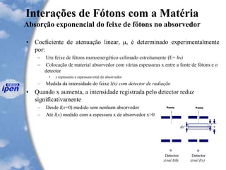 Interações de Fótons com a Matéria
Absorção exponencial do feixe de fótons no absorvedor
• Coeficiente de atenuação linear, μ, é determinado experimentalmente
por:
– Um feixe de fótons monoenergético colimado estreitamente (E= hν)
– Colocação de material absorvedor com várias espessuras x entre a fonte de fótons e o
detector
• x representa a espessura total do absorvedor
– Medida da intensidade do feixe I(x) com detector de radiação
• Quando x aumenta, a intensidade registrada pelo detector reduz
significativamente
– Desde I(x=0) medido sem nenhum absorvedor
– Até I(x) medido com a espessura x de absorvedor x>0
 