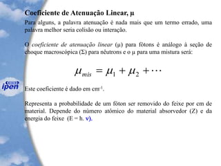 Coeficiente de Atenuação Linear, µ
Para alguns, a palavra atenuação é nada mais que um termo errado, uma
palavra melhor seria colisão ou interação.
O coeficiente de atenuação linear (µ) para fótons é análogo à seção de
choque macroscópica (Σ) para nêutrons e o µ para uma mistura será:
Este coeficiente é dado em cm-1.
Representa a probabilidade de um fóton ser removido do feixe por cm de
material. Depende do número atômico do material absorvedor (Z) e da
energia do feixe (E = h. n).
++= 21 mis
 