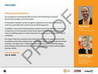 WELCOME
Hello, Content Marketers,
It is our pleasure to present the fifth annual Content Marketing in Australia:
Benchmarks, Budgets, and Trends report.
As Australian marketers continue to grow in experience and content marketing
maturity, so too does their overall success with the approach.
In addition, many who are just starting out appear to have the right idea: 71% whose
companies are in the young/first steps phase agree that their company is focused
more on building long-term relationships than on getting quick results from content
marketing.
Our hope is that your company views content marketing as an opportunity to build
an audience and create ongoing value—versus just another method to generate leads
and sales. The right vision—along with a documented content marketing strategy
and a strong commitment to content marketing—are the first steps toward tangible
business results.
Yours in content,
Joe & Jodie
Joe Pulizzi
Founder
Content Marketing Institute
3
SPONSORED BY
Jodie Sangster
Chief Executive Officer
The Association for
Data-driven Marketing
and Advertising
 