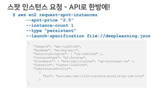 $ aws ec2 request-spot-instances
--spot-price "2.5"
--instance-count 1
--type "persistent"
--launch-specification file://deeplearning.json
{
"ImageId": "ami-1a2b3c4d",
"KeyName": "my-key-pair",
"SecurityGroupIds": [ "sg-1a2b3c4d" ],
"InstanceType": "p2.8xlarge",
"Placement": { "AvailabilityZone": "ap-northeast-2a" },
"SubnetId": "subnet-1a2b3c4d",
"IamInstanceProfile":
{
"Arn": "arn:aws:iam::1234:instance-profile/my-iam-role"
}
}
스팟 인스턴스 요청 - API로 한방에!
 