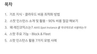 목차
1. 기초 지식 - 클라우드 비용 최적화 방법
2. 스팟 인스턴스 소개 및 활용 - 90% 비용 절감 해보기
3. 왜 레진코믹스는? AWS Spot Instance 를 적극적으로 사용하는가
4. 스팟 주요 기능 - Block & Fleet
5. 스팟 인스턴스 활용 7가지 모범 사례
 