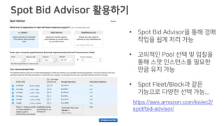• Spot Bid Advisor을 통해 경매
작업을 쉽게 처리 가능
• 고의적인 Pool 선택 및 입찰을
통해 스팟 인스턴스를 필요한
만큼 유지 가능
• Spot Fleet/Block과 같은
기능으로 다양한 선택 가능...
Spot Bid Advisor 활용하기
https://aws.amazon.com/ko/ec2/
spot/bid-advisor/
 