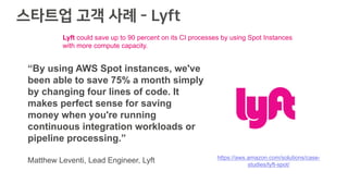 스타트업 고객 사례 - Lyft
“By using AWS Spot instances, we've
been able to save 75% a month simply
by changing four lines of code. It
makes perfect sense for saving
money when you're running
continuous integration workloads or
pipeline processing.”
Matthew Leventi, Lead Engineer, Lyft https://aws.amazon.com/solutions/case-
studies/lyft-spot/
Lyft could save up to 90 percent on its CI processes by using Spot Instances
with more compute capacity.
 