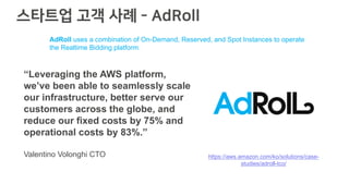 스타트업 고객 사례 - AdRoll
https://aws.amazon.com/ko/solutions/case-
studies/adroll-tco/
“Leveraging the AWS platform,
we’ve been able to seamlessly scale
our infrastructure, better serve our
customers across the globe, and
reduce our fixed costs by 75% and
operational costs by 83%.”
Valentino Volonghi CTO
AdRoll uses a combination of On-Demand, Reserved, and Spot Instances to operate
the Realtime Bidding platform.
 
