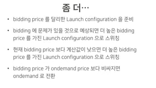 • bidding price 를 달리한 Launch configuration 을 준비
• bidding 에 문제가 있을 것으로 예상되면 더 높은 bidding
price 를 가진 Launch configuration 으로 스위칭
• 현재 bidding price 보다 계산값이 낮으면 더 높은 bidding
price 를 가진 Launch configuration 으로 스위칭
• bidding price 가 ondemand price 보다 비싸지면
ondemand 로 전환
 