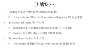 • Bidding 이외의 문제에 대한 대응(capacity 등)
ü Lifecycle hook / DescribeSpotInstanceRequests API 등을 활용
• Scaleout - LB ready 까지의 간극
ü spot bidding 은 ondemand scale-out 보다 시간이 걸림
ü scaleout 완료까지 걸리는 시간을 최대한 줄이자
• Termination - Healing 의 리스크
ü Peek traffic 때 일괄적인 spot interruption 을 최대한 회피
 