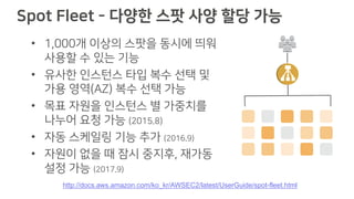 Spot Fleet - 다양한 스팟 사양 할당 가능
• 1,000개 이상의 스팟을 동시에 띄워
사용할 수 있는 기능
• 유사한 인스턴스 타입 복수 선택 및
가용 영역(AZ) 복수 선택 가능
• 목표 자원을 인스턴스 별 가중치를
나누어 요청 가능 (2015.8)
• 자동 스케일링 기능 추가 (2016.9)
• 자원이 없을 때 잠시 중지후, 재가동
설정 가능 (2017.9)
http://docs.aws.amazon.com/ko_kr/AWSEC2/latest/UserGuide/spot-fleet.html
 