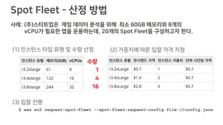 Spot Fleet - 산정 방법
사례: (주)스타트업은 게임 데이터 분석을 위해 최소 60GB 메모리와 8개의
vCPU가 필요한 앱을 운용하는데, 20개의 Spot Fleet을 구성하고자 한다.
(1) 인스턴스 타입 유형 및 수량 산정 (2) 가중치에 따른 입찰 가격 지정
수량
1
4
16
$ aws ec2 request-spot-fleet --spot-fleet-request-config file://config.json
(3) 입찰 진행
 