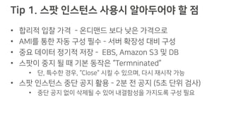 Tip 1. 스팟 인스턴스 사용시 알아두어야 할 점
• 합리적 입찰 가격 - 온디맨드 보다 낮은 가격으로
• AMI를 통한 자동 구성 필수 - 서버 확장성 대비 구성
• 중요 데이터 정기적 저장 - EBS, Amazon S3 및 DB
• 스팟이 중지 될 때 기본 동작은 “Termninated”
• 단, 특수한 경우, “Close” 시킬 수 있으며, 다시 재시작 가능
• 스팟 인스턴스 중단 공지 활용 - 2분 전 공지 (5초 단위 검사)
• 중단 공지 없이 삭제될 수 있어 내결함성을 가지도록 구성 필요
 