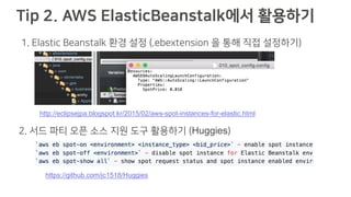Tip 2. AWS ElasticBeanstalk에서 활용하기
http://eclipsejpa.blogspot.kr/2015/02/aws-spot-instances-for-elastic.html
https://github.com/jc1518/Huggies
1. Elastic Beanstalk 환경 설정 (.ebextension 을 통해 직접 설정하기)
2. 서드 파티 오픈 소스 지원 도구 활용하기 (Huggies)
 