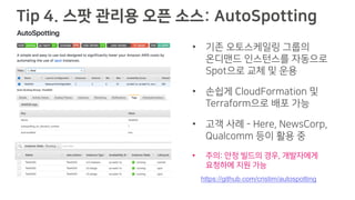 Tip 4. 스팟 관리용 오픈 소스: AutoSpotting
• 기존 오토스케일링 그룹의
온디맨드 인스턴스를 자동으로
Spot으로 교체 및 운용
• 손쉽게 CloudFormation 및
Terraform으로 배포 가능
• 고객 사례 - Here, NewsCorp,
Qualcomm 등이 활용 중
• 주의: 안정 빌드의 경우, 개발자에게
요청하에 지원 가능
https://github.com/cristim/autospotting
 