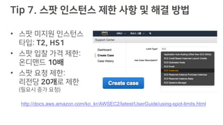 Tip 7. 스팟 인스턴스 제한 사항 및 해결 방법
• 스팟 미지원 인스턴스
타입: T2, HS1
• 스팟 입찰 가격 제한:
온디맨드 10배
• 스팟 요청 제한:
리전당 20개로 제한
(필요시 증가 요청)
http://docs.aws.amazon.com/ko_kr/AWSEC2/latest/UserGuide/using-spot-limits.html
 