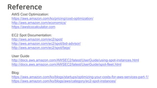 Reference
AWS Cost Optimization:
https://aws.amazon.com/ko/pricing/cost-optimization/
http://aws.amazon.com/economics/
https://awstcocalculator.com
EC2 Spot Documentation:
http://aws.amazon.com/ec2/spot/
http://aws.amazon.com/ec2/spot/bid-advisor/
http://aws.amazon.com/ec2/spot/faqs/
User Guide
http://docs.aws.amazon.com/AWSEC2/latest/UserGuide/using-spot-instances.html
http://docs.aws.amazon.com/AWSEC2/latest/UserGuide/spot-fleet.html
Blog:
https://aws.amazon.com/ko/blogs/startups/optimizing-your-costs-for-aws-services-part-1/
https://aws.amazon.com/ko/blogs/aws/category/ec2-spot-instances/
 