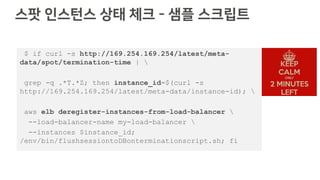 스팟 인스턴스 상태 체크 - 샘플 스크립트
$ if curl -s http://169.254.169.254/latest/meta-
data/spot/termination-time | 
grep -q .*T.*Z; then instance_id=$(curl -s
http://169.254.169.254/latest/meta-data/instance-id); 
aws elb deregister-instances-from-load-balancer 
--load-balancer-name my-load-balancer 
--instances $instance_id;
/env/bin/flushsessiontoDBonterminationscript.sh; fi
 