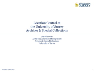 Location Control at
the University of Surrey
Archives & Special Collections
Thursday, 27 April 2017 1
Melanie Peart
Archivist (Collections Management)
Archives & Special Collections
University of Surrey
 