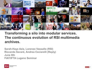 1
Transforming a silo into modular services.
The continuous evolution of RSI multimedia
archives.
Sarah-Haye Aziz, Lorenzo Vassallo (RSI)
Riccardo Savarè, Andrea Ceciarelli (Reply)
June 8th
FIAT/IFTA Lugano Seminar
 