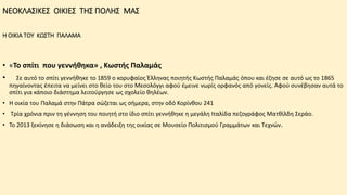 ΝΕΟΚΛΑΣΙΚΕΣ ΟΙΚΙΕΣ ΤΗΣ ΠΟΛΗΣ ΜΑΣ
Η ΟΙΚΙΑ ΤΟΥ ΚΩΣΤΗ ΠΑΛΑΜΑ
• «Το σπίτι που γεννήθηκα» , Κωστής Παλαμάς
• Σε αυτό το σπίτι γεννήθηκε το 1859 ο κορυφαίος Έλληνας ποιητής Κωστής Παλαμάς όπου και έζησε σε αυτό ως το 1865
πηγαίνοντας έπειτα να μείνει στο θείο του στο Μεσολόγγι αφού έμεινε νωρίς ορφανός από γονείς. Αφού συνέβησαν αυτά το
σπίτι για κάποιο διάστημα λειτούργησε ως σχολείο θηλέων.
• Η οικία του Παλαμά στην Πάτρα σώζεται ως σήμερα, στην οδό Κορίνθου 241
• Τρία χρόνια πριν τη γέννηση του ποιητή στο ίδιο σπίτι γεννήθηκε η μεγάλη Ιταλίδα πεζογράφος Ματθίλδη Σεράο.
• Το 2013 ξεκίνησε η διάσωση και η ανάδειξη της οικίας σε Μουσείο Πολιτισμού Γραμμάτων και Τεχνών.
 