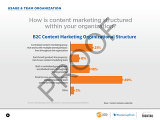 8
USAGE & TEAM ORGANIZATION
2017 B2C Content Marketing Trends—North America: Content Marketing Institute/MarketingProfs
How is content marketing structured
within your organization?
B2C Content Marketing Organizational Structure
Centralized content marketing group
that works with multiple brands/product
lines throughout the organization
Each brand (product line/property)
has its own content marketing team
Both: A centralized group as well
as individual teams throughout
the organization
Small (or one-person) marketing/
content marketing team
serves the entire organization
Other
21%
8%
18%
49%
3%
Base = Content marketers; aided list.
SPONSORED BY
 