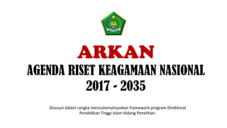 ARKAN
AGENDA RISET KEAGAMAAN NASIONAL
2017 - 2035
Disusun	dalam	rangka	mensistematisasikan	framework	program	Direktorat	
Pendidikan	Tinggi	Islam	bidang	Penelitian.	
 