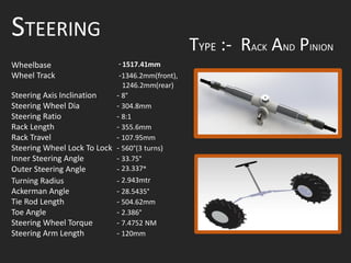 STEERING
Wheelbase - 1517.41mm
Wheel Track -1346.2mm(front),
1246.2mm(rear)
Steering Axis Inclination - 8°
Steering Wheel Dia - 304.8mm
Steering Ratio - 8:1
Rack Length - 355.6mm
Rack Travel - 107.95mm
Steering Wheel Lock To Lock - 560°(3 turns)
Inner Steering Angle - 33.75°
Outer Steering Angle - 23.337°
Turning Radius - 2.943mtr
Ackerman Angle - 28.5435°
Tie Rod Length - 504.62mm
Toe Angle - 2.386°
Steering Wheel Torque - 7.4752 NM
Steering Arm Length - 120mm
TYPE :- RACK AND PINION
 