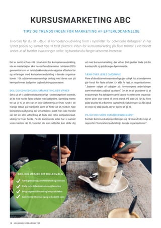 18 UDDANNELSESBAROMETER
TIPS OG TRENDS INDEN FOR MARKETING AF EFTERUDDANNELSE
KURSUSMARKETING ABC
Det er nemt at fare vild i markedet for kompetenceudvikling,
når en medarbejder skal have efteruddannelse. I vinteren 2016
gennemførte vi en landsdækkende undersøgelse af behov for
og erfaringer med kompetenceudvikling i danske organisa-
tioner. 106 uddannelsesansvarlige deltog med deres syn på
læringsformer, budgetter og beslutningsprocesser.
SKIL DIG UD MED KURSUSMARKETING, DER VIRKER
Seks ud af ti uddannelsesansvarlige i undersøgelsen svarede,
at de ikke havde faste aftaler med udbydere. Samtidig mente
tre ud af ti, at det var en stor udfordring at finde rundt i de
mange tilbud på markedet samt at finde ud af, hvilken type
kompetenceudvikling, der virker bedst. Sidst men ikke mindst
var det en stor udfordring at finde den rette kompetenceud-
vikling for hver fjerde. På de kommende sider har vi samlet
vores bedste råd til, hvordan du som udbyder kan skille dig
ud med kursusmarketing, der virker. Det gælder både på din
kundeprofil og på din egen hjemmeside.
TÆNK OVER JERES OMDØMME
Flere af de uddannelsesansvarlige gav udtryk for, at omdømme
går forud for faste aftaler. En slår fx fast, at organisationen:
“..baserer valget af udbyder på forretningens anbefalinger
samt markedets udbud og viden.” Det er en af grundene til, at
evalueringer fra deltagere samt cases fra relevante organisa-
tioner giver stor værdi til jeres brand. På side 20 får du flere
gode grunde til at komme igang med evalueringer. Du får også
en step-by-step guide, der er lige til at gå til.
VIL DU VIDE MERE OM UNDERSØGELSEN?
Kontakt kommunikationsafdelingen og få tilsendt din kopi af
rapporten ‘Kompetenceudvikling i danske organisationer”.
Hvordan får du dit udbud af kompetenceudvikling frem i synsfeltet for potentielle deltagere? Vi har
rystet posen og samlet tips til best practice inden for kursusmarketing på flere fronter. Find blandt
andet ud af, hvorfor evalueringer tæller, og hvordan du fanger læserens interesse.
SKIL DIG UD MED DIT BILLEDVALG
Tænk personligt, professionelt og relevant
Vælg rette billedstørrelse og placering
Brug søgeord i filnavn og image alt tekst
Gem i rette filformat (jpeg er bedst til web)
 