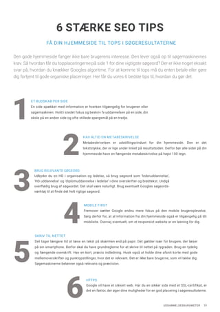UDDANNELSESBAROMETER 19
FÅ DIN HJEMMESIDE TIL TOPS I SØGERESULTATERNE
6 STÆRKE SEO TIPS
Den gode hjemmeside fanger ikke bare brugerens interesse. Den lever også op til søgemaskinernes
krav. Så hvordan får du topplaceringerne på side 1 for dine vigtigste søgeord? Der er ikke noget eksakt
svar på, hvordan du knækker Googles algoritme. For at komme til tops må du enten betale eller gøre
dig fortjent til gode organiske placeringer. Her får du vores 6 bedste tips til, hvordan du gør det.
HAV ALTID EN METABESKRIVELSE
Metabeskrivelsen er udstillingsvinduet for din hjemmeside. Den er det
tekststykke, der er lige under linket på resultatsiden. Derfor bør alle sider på din
hjemmeside have en fængende metabeskrivelse på højst 150 tegn.2
MOBILE FIRST
Fremover sætter Google endnu mere fokus på den mobile brugeroplevelse.
Sørg derfor for, at al information fra din hjemmeside også er tilgængelig på dit
mobilsite. Overvej eventuelt, om et responsivt website er en løsning for dig.4
BRUG RELEVANTE SØGEORD
Udbyder du en HD i organisation og ledelse, så brug søgeord som ‘lederuddannelse’,
‘HD uddannelse’ og ‘diplomuddannelse i ledelse’ i dine overskrifter og brødtekst. Undgå
overflødig brug af søgeordet. Det skal være naturligt. Brug eventuelt Googles søgeords-
værktøj til at finde det helt rigtige søgeord.
3
SKRIV TIL NETTET
Det tager længere tid at læse en tekst på skærmen end på papir. Det gælder især for brugere, der læser
på sin smartphone. Derfor skal du have grundreglerne for at skrive til nettet på rygraden. Brug en tydelig
og fængende overskrift. Hav en kort, præcis indledning. Husk også at holde dine afsnit korte med gode
mellemoverskrifter og punktopstillinger, hvor det er relevant. Det er ikke bare brugerne, som vil takke dig.
Søgemaskinerne belønner også relevans og præcision.
5
1
ET BUDSKAB PER SIDE
En side spækket med information er hverken tilgængelig for brugeren eller
søgemaskinen. Hold i stedet fokus og beskriv fx uddannelsen på en side, din
skole på en anden side og ofte stillede spørgsmål på en tredje.
HTTPS
Google vil have et sikkert web. Har du en sikker side med et SSL-certifikat, er
det en faktor, der øger dine muligheder for en god placering i søgeresultaterne.
6
 