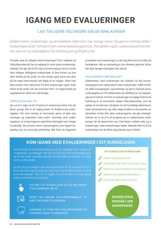 20 UDDANNELSESBAROMETER
LAD TIDLIGERE DELTAGERE SÆLGE DINE KURSER
IGANG MED EVALUERINGER
Bedømmelser, evalueringer og anmeldelser. Kært barn har mange navne. Brugernes mening tæller i
stadig højere grad i forhold til den online beslutningsproces. Det gælder også i uddannelsesbranchen.
Det viser en ny undersøgelse fra utbildning.se og BrightLocal.
Hvordan skal du arbejde med evalueringer? Som udbyder på
finduddannelse.dk har du adgang til vores gratis evaluerings-
værktøj. Det gør det let for dig at komme igang med at samle
dine tidligere deltageres evalueringer af dine kurser og vise
dem direkte på din profil. Du kan endda også nemt vise dem
på din egen hjemmeside ved hjælp af en widget. Sidst men
ikke mindst vises stjernerne fra dine evalueringer også under
linket til din profil, når den kommer frem i et søgeresultat på
søgetjenesten såvel som på Google.
SPØRG OG DU SKAL FÅ
Syv ud af ti siger, at de vil skrive en evaluering online, hvis de
bliver spurgt. Det er en vigtig pointe fra BrightLocals under-
søgelse. Det viser nemlig, at mennesker gerne vil dele sine
meninger og oplevelser med andre. Samtidig viser under-
søgelsen, at evalueringerne også bliver betragtet som meget
troværdige. 80 procent anser evalueringerne som ligeså tro-
værdig som en personlig anbefaling. Når først du begynder
at arbejde med evalueringer, er der dog ikke tid til at hvilke på
laurbærene. Når en evaluering er tre måneder gammel, bliver
den ikke længere betragtet som aktuel.
EVALUERINGER GØR UDSLAGET
Uddannelser med evalueringer har dobbelt så høj konver-
teringsgrad som uddannelser uden evalueringer. Tallet omfat-
ter både forespørgsler og bookinger, og det er baseret på en
undersøgelse af 750 uddannelser på utbilding.se i en tidsperi-
ode på et halvt år. Hvorfor er evalueringer så vigtige? Den korte
forklaring er, at mennesker vælger efteruddannelse, som de
vælger et nyt fjernsyn. De læser om de forskellige alternativer,
inden de bestemmer sig. Står valget mellem to tilsvarende ud-
dannelser, vil det ofte være evalueringerne, der gør udslaget.
Faktisk ser ni ud af ti af brugerne på en uddannelses evalu-
eringer, før de bestemmer sig. Flest læser mellem seks og ti
evalueringer, inden beslutningen falder. Allerede efter to til tre
evalueringer, har de fleste dog dannet sig et indtryk.
KOM IGANG MED EVALUERINGER I DIT KUNDELOGIN
DET KAN DU I DIT KUNDELOGIN
OPRETTE UDDANNELSER
OPDATERE DINE TEKSTER OG BILLEDER
OPRETTE STARTDATOER OG AUTOSVAR
BRUGE EVALUERINGSVÆRKTØJET
HOLDE ØJE MED DIN STATISTIK
Som kunde på finduddannelse.dk får du adgang til en verden af
muligheder i kundelogin. Her kan du gå ind via dit personlige login
og få det fulde overblik over din kundeprofil og statistik. Hurtigt,
nemt og fleksibelt.
Du får din personlige kode ved oprettelsen af din kundeprofil. Er I
flere, der har brug for adgang, opretter vi gerne flere brugerkonti til
jeres kundelogin. Når du er logget ind, er du klar til at gå igang
med at indsamle evalueringer.
KUNDELOGIN
INDGÅR I DIN
BASISPAKKE
LOG IND I DIT KUNDELOGIN OG GÅ IND UNDER
”EVALUERINGER - BETA” 
OPRET OG UDSEND EVALUERINGSMAILS TIL
DINE TIDLIGERE STUDERENDE
GODKEND OG PUBLICER EVALUERINGERNE PÅ
DIN PROFIL SAMT HJEMMESIDE
 
