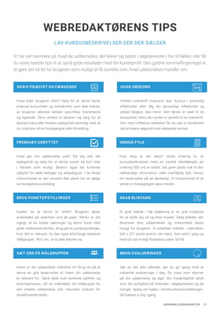 UDDANNELSESBAROMETER 21
SKAB BLIKFANG
Et godt billede i høj opløsning er en god mulighed
for at skille dig ud og blive husket. Vælg billeder, der
illustrerer dine uddannelser og virksomhed bedst
muligt for brugeren. Vi anbefaler billeder i størrelsen
642 x 221 pixels øverst i din tekst. Gem altid i jpeg og
hold så vidt muligt filstørelse under 50 KB.
LAV KURSUSBESKRIVELSER DER DER SÆLGER
WEBREDAKTØRENS TIPS
SÆT ORD PÅ MÅLGRUPPEN
Hvem er din uddannelse målrettet til? Brug tid på at
skrive en god beskrivelse af, hvem din uddannelse
er relevant for. Tænk både over konkrete jobtitler og
erfaringsniveau, når du indkredser din målgruppe for
den enkelte uddannelse. Det reducerer risikoen for
ukvalificerede leads.
BRUG EVALUERINGER
Gør du det ikke allerede, bør du gå igang med at
indsamle evalueringer i dag. De vises som stjerner
på din uddannelse og øger din troværdighed såvel
som din synlighed på listesider i søgetjenesten og på
Google. Spørg om hjælp i kommunikationsafdelingen.
Så hjælper vi dig i gang.
FREMHÆV UDBYTTET
Hvad gør min uddannelse unik? Stil dig selv det
spørgsmål og sørg for at skrive svaret så kort inde
i teksten som muligt. Beskriv også det konkrete
udbytte for både deltager og arbejdsgiver. I de fleste
virksomheder er den ansatte ikke alene om at vælge
sin kompetenceudvikling.
UNDGÅ FYLD
Hvor lang er din tekst? Vores erfaring er, at
kursusbeskrivelser med en samlet tekstlængde på
omkring 500 ord er bedst. Det giver plads nok til den
nødvendige information uden overflødig fyld. Svarer
din beskrivelse på alt tænkeligt, vil incitamentet til at
sende en forespørgsel være mindre.
SKRIV PRÆCIST OG FÆNGENDE
Hvad leder brugeren efter? Sørg for at skrive korte,
præcise kursustitler og overskrifter, som ikke kræver,
at brugeren allerede kender specifikke brandnavne
og lignende. Skriv direkte til læseren og sørg for at
besvare hans eller hendes spørgsmål samtidig med, at
du inspirerer til en forespørgsel eller tilmelding.
HUSK SØGEORD
Hvilken overskrift inspirerer dig? ‘Kursus i personlig
effektivitet’ eller ‘Øg din personlige effektivitet og
arbejd klogere, ikke mere’. Den første er ideel til en
kursustitel, mens den anden er perfekt til en overskrift.
Den mest effektive webtekst får du ved at kombinere
det primære søgeord med relaterede termer.
Vi har set nærmere på, hvad de uddannelser, der klarer sig bedst i søgetjenesten, har til fælles. Her får
du vores bedste tips til at opnå gode resultater med din kundeprofil. Den gyldne tommelfingerregel er,
at gøre det så let for brugeren som muligt at få overblik over, hvad uddannelsen handler om.
BRUG PUNKTOPSTILLINGER
Husker du at skrive til nettet? Brugeren læser
anderledes på skærmen end på papir. Derfor er det
vigtigt, at du holder sætninger og afsnit korte med
gode mellemoverskrifter. Brug gerne punktopstillinger,
hvor det er relevant. Du bør også altid bruge boksene
‘Målgruppe’, ‘Pris’ etc. til at dele teksten op.
 