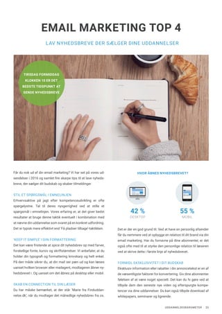 UDDANNELSESBAROMETER 23
LAV NYHEDSBREVE DER SÆLGER DINE UDDANNELSER
EMAIL MARKETING TOP 4
Får du nok ud af din email marketing? Vi har set på vores ud-
sendelser i 2016 og samlet fire skarpe tips til at lave nyheds-
breve, der sælger dit budskab og skaber tilmeldinger.
STIL ET SPØRGSMÅL I EMNELINJEN
Erhvervsaktive på jagt efter kompetenceudvikling er ofte
spørgelystne. Tal til deres nysgerrighed ved at stille et
spørgsmål i emnelinjen. Vores erfaring er, at det giver bedst
resultater at bruge denne taktik eventuelt i kombination med
at nævne din uddannelse som svaret på en konkret udfordring.
Det er typisk mere effektivt end ‘Få pladser tilbage’-taktikken.
‘KEEP IT SIMPLE’ I DIN FORMATTERING
Det kan være fristende at spice dit nyhedsbrev op med farver,
forskellige fonte, kursiv og skriftstørrelser. Vi anbefaler, at du
holder din typografi og formattering knivskarp og helt enkel.
På den måde sikrer du, at din mail ser pæn ud og kan læses
uanset hvilken browser eller mailagent, modtageren åbner ny-
hedsbrevet i. Og uanset om det åbnes på desktop eller mobil.
SKAB EN CONNECTION TIL DIN LÆSER
Du har måske bemærket, at der står ‘Marie fra Finduddan-
nelse.dk’, når du modtager det månedlige nyhedsbrev fra os.
Det er der en god grund til. Ved at have en personlig afsender
får du nemmere ved at opbygge en relation til dit brand via din
email marketing. Har du fornavne på dine abonnenter, er det
også ofte med til at styrke den personlige relation til læseren
ved at skrive dette i første linje af nyhedsbrevet.
FORMIDL EKSKLUSIVITET I DIT BUDSKAB
Eksklusiv information eller rabatter i din annoncetekst er en af
de væsentligste faktorer for konvertering. Giv dine abonnenter
følelsen af at være noget specielt. Det kan du fx gøre ved at
tilbyde dem den seneste nye viden og efterspurgte kompe-
tencer via dine uddannelser. Du kan også tilbyde download af
whitepapers, seminarer og lignende.
HVOR ÅBNES NYHEDSBREVET?
42 %
DESKTOP
55 %
MOBIL
TIRSDAG FORMIDDAG
KLOKKEN 10 ER DET
BEDSTE TIDSPUNKT AT
SENDE NYHEDSBREVE
 