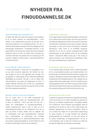 UDDANNELSESBAROMETER 5
INSPIRATIONSBLUSSET ER SKRUET OP
Vi søger hele tiden nye veje til at inspirere erhvervsaktive
til at nå deres drømme via efteruddannelse. I 2016
skabte vi nye redaktionelle processer og skruede op for
inspirationssektionen på finduddannelse.dk. Her har vi
blandt andet arbejdet strategisk med at kortlægge de mest
efterspurgte kompetencer i forskellige brancher. Vi har
også indført et nyt format, der samler input fra et udvalg af
eksperter inden for et felt i en artikel. De to formater har,
i samspil med flere nye guides, ført til en stigning på 135
procent i antallet af sidevisninger i inspirationssektionen
i forhold til året før.
NY ALGORITME I SØGETJENESTEN
I foråret gennemgik vi første fase af overgangen til en
ny og mere avanceret algoritme, der minder om den,
som brugere er vant til ved søgninger på fx Google. Før
jul begyndte vi udfasningen af den velkendte alfabetiske
rækkefølge på listesider. Det gør vi ved at tilføje flere
relevansfaktorer og justere på vægtningen af disse. Vi
udfører løbende A/B tests for at sikre, at vi præsenterer
brugeren for relevante listesider, der gør det nemt at finde
den rette kompetenceudvikling.
REKORD I ANTAL AF NYE EVALUERINGER
Per 15. marts 2017 er der 2089 evalueringer fra
tidligere deltagere online på finduddannelse.dk. 873
af dem er indsamlet i 2016 mod blot 256 året før. I
sidste års undersøgelse af kompetenceudvikling i
danske organisationer slog vi fast, at seks ud af ti
uddannelsesansvarlige ser på omdømme frem for at
lade sig binde af faste aftaler med en udbyder, når
en medarbejder skal have efteruddannelse. Samtidig
viser undersøgelser, at evalueringer kan fordoble
konverteringsraten på en uddannelsesbeskrivelse. Med
vores gratis evalueringsværktøj er du blot få klik fra at få
de første evalueringer online på din kundeprofil.
REBRANDING + REDESIGN
Vi har taget afsked med det velkendte æble og introduceret
en ny grafisk profil med nyt logo, nye fonte og nye farver.
Samtidig har søgetjenesten fået et nyt interface med større
skriftstørrelse og tydelige call-to-action knapper. Bag det
nye design er vores nye in-house UX designer, Alexander
Gabrielsson. Hans vision er at forstærke brugerens
oplevelse af os som et socialt, troværdigt brand. Med
strømligningen af den grafiske profil for de forskellige
brands i Educations Media Group gør vi det muligt at
styrke positionen som international markedsleder inden
for online markedsføring af uddannelser.
NY BOOKING FUNKTION PÅ PLADS
Vi har allerede taget de første skridt i implementeringen
af en ny bookingfunktionalitet og e-handel platform. De
første kunder har allerede aktiveret funktionen og gjort det
muligt for deltagere at booke deres uddannelse direkte via
kundeprofilen på finduddannelse.dk. Som udbyder kan du
vælge mellem flere opsætninger. Vil du fx fortsætte med en
forespørgselsformular, have flere over på din hjemmeside,
aktivere bookingfunktionen eller en kombination? Tag fat i
din kundeansvarlige og find den rette løsning for dig.
BRUGEROPLEVELSEN I FOKUS
Vi oplever en stigning i interessen for kompetenceudvikling.
I året, der kommer vil vi derfor fortsætte de seneste års
fokus på at forbedre brugerlevelsen. Det gælder særligt
for to platforme. Vores mobilsite og kundelogin. Med en
stigning på 26 procent er det nu hver tredje bruger, der
besøger søgetjenesten fra deres smartphone. Dette år
vil vi udvikle nye måder for at opnå ekstra eksponering
for disse brugere. Vi vil også forbedre den generelle
brugeroplevelse på mobilsitet. For dig som kunde vil
du opleve forbedringer af brugeroplevelsen, når du er
i dit kundelogin. Det vil gøre det nemmere at holde din
kundeprofil opdateret og indsamle evalueringer.
NYHEDER FRA
FINDUDDANNELSE.DK
DET GJORDE VI I 2016 PÅ VEJ I 2017
 