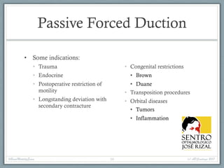 Passive Forced Duction
• Some indications:
• Trauma
• Endocrine
• Postoperative restriction of
motility
• Longstanding deviation with
secondary contracture
• Congenital restrictions
• Brown
• Duane
• Transposition procedures
• Orbital diseases
• Tumors
• Inflammation
#BasicMotilityExam (c) APSantiago 201759
 