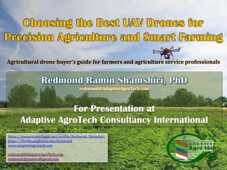 redmond@AdaptiveAgroTech.com
For Presentation at
Adaptive AgroTech Consultancy International
Agricultural drone buyer’s guide for farmers and agriculture service professionals
https://www.researchgate.net/profile/Redmond_Shamshiri
https://florida.academia.edu/Redmond
www.adaptiveagrotech.com
redmond@AdaptiveAgroTech.com
redmond.dynamics@gmail.com
 