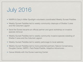 July 2016
NWIPA & Gary’s Miller Spotlight volunteers coordinated Weekly Sunset Paddles

Weekly Sunset Paddles led to weekly community cleanups of Shelter 5 area
and the Calumet Lagoon

Save the Dunes became an oﬃcial partner and gave workshop on invasive
species removal

Weekly Sunset Paddles led to weekly community invasive species weeding of
Shelter 5 area and the Calumet Lagoon

Weekly Sunset Paddles led to weekly patronage to local eateries

Weekly Sunset Paddles led to more potential partners; Nature Conservancy,
Douglas Center, NIRPC, Ped-Pedal-Paddle, Adaptive Adventures…

Canoe Mobile with the Dunes Learning Center
 