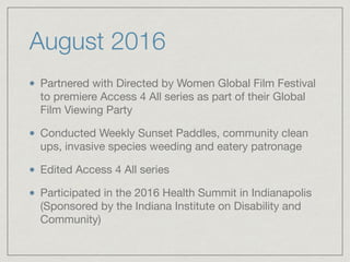 August 2016
Partnered with Directed by Women Global Film Festival
to premiere Access 4 All series as part of their Global
Film Viewing Party

Conducted Weekly Sunset Paddles, community clean
ups, invasive species weeding and eatery patronage

Edited Access 4 All series

Participated in the 2016 Health Summit in Indianapolis
(Sponsored by the Indiana Institute on Disability and
Community)
 