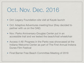 Oct. Nov. Dec. 2016
Oct: Legacy Foundation site visit at Kayak launch

Oct: Adaptive Adventures meeting/tour (they decided to
partner with us on the OAE)

Nov: Parks Anniversary-Douglas Center put in an
accessible trail and we tested the beach/trail wheelchair

Access 4 All: Progress in the Parks was showcased at the
Indiana Welcome Center as part of The First Annual Indiana
Dunes Film Festival

Final Barrier Free Beach Committee Meeting of 2016
 