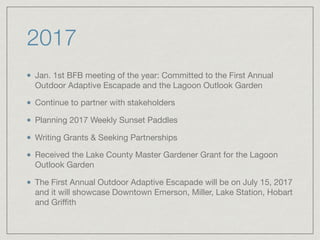 2017
Jan. 1st BFB meeting of the year: Committed to the First Annual
Outdoor Adaptive Escapade and the Lagoon Outlook Garden

Continue to partner with stakeholders

Planning 2017 Weekly Sunset Paddles

Writing Grants & Seeking Partnerships 

Received the Lake County Master Gardener Grant for the Lagoon
Outlook Garden

The First Annual Outdoor Adaptive Escapade will be on July 15, 2017
and it will showcase Downtown Emerson, Miller, Lake Station, Hobart
and Griﬃth
 