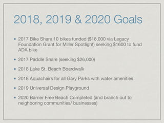 2018, 2019 & 2020 Goals
2017 Bike Share 10 bikes funded ($18,000 via Legacy
Foundation Grant for Miller Spotlight) seeking $1600 to fund
ADA bike

2017 Paddle Share (seeking $26,000)

2018 Lake St. Beach Boardwalk

2018 Aquachairs for all Gary Parks with water amenities

2019 Universal Design Playground

2020 Barrier Free Beach Completed (and branch out to
neighboring communities/ businesses)
 