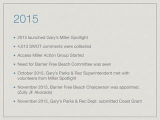 2015
2015 launched Gary’s Miller Spotlight

4,013 SWOT comments were collected

Access Miller Action Group Started

Need for Barrier Free Beach Committee was seen

October 2015, Gary’s Parks & Rec Superintendent met with
volunteers from Miller Spotlight

November 2015, Barrier Free Beach Chairperson was appointed.
(Zully JF Alvarado)

November 2015, Gary’s Parks & Rec Dept. submitted Coast Grant
 