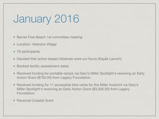 January 2016
Barrier Free Beach 1st committee meeting 

Location: Veterans Village 

16 participants

Decided that action based initiatives were our focus (Kayak Launch)

Booked facility assessment dates

Received funding for portable ramps via Gary’s Miller Spotlight's receiving an Early
Action Grant ($750.00) from Legacy Foundation.

Received funding for 11 accessible bike racks for the Miller footprint via Gary’s
Miller Spotlight's receiving an Early Action Grant ($3,500.00) from Legacy
Foundation.

Received Coastal Grant
 