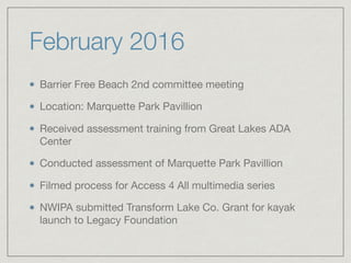 February 2016
Barrier Free Beach 2nd committee meeting

Location: Marquette Park Pavillion

Received assessment training from Great Lakes ADA
Center

Conducted assessment of Marquette Park Pavillion

Filmed process for Access 4 All multimedia series

NWIPA submitted Transform Lake Co. Grant for kayak
launch to Legacy Foundation
 