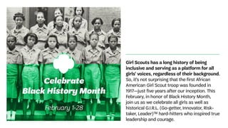 Girl Scouts has a long history of being
inclusive and serving as a platform for all
girls’ voices, regardless of their background.
So, it’s not surprising that the first African
American Girl Scout troop was founded in
1917—just five years after our inception. This
February, in honor of Black History Month,
join us as we celebrate all girls as well as
historical G.I.R.L. (Go-getter, Innovator, Risk-
taker, Leader)™ hard-hitters who inspired true
leadership and courage.
 