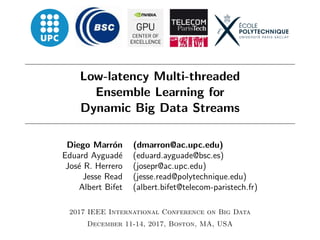 Low-latency Multi-threaded
Ensemble Learning for
Dynamic Big Data Streams
Diego Marr´on (dmarron@ac.upc.edu)
Eduard Ayguad´e (eduard.ayguade@bsc.es)
Jos´e R. Herrero (josepr@ac.upc.edu)
Jesse Read (jesse.read@polytechnique.edu)
Albert Bifet (albert.bifet@telecom-paristech.fr)
2017 IEEE International Conference on Big Data
December 11-14, 2017, Boston, MA, USA
 