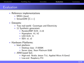 Introduction Hoeﬀding Tree Ensembles Evaluations Conclusions
Evaluation
• Reference implementations
• MOA (Java)
• StreamDM (C++)
• Datasets:
• Two real-world: Covertype and Electricity
• 11 Synthetic generators:
• RandomRBF Drift: r1-r6
• Hyperplane: h1, h2
• LED Drift: l1
• SEA: s1, s2
• Hardware Platforms:
• Intel platform:
• Desktop class: i7-5930K
• Server class: Xeon Platinum 8160
• ARM-based SoC:
• High-end: Nvidia Jetson Tx1, Applied Micro X-Gene2
• Low-end: Raspberry Pi3
13/24
 