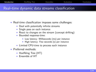 Introduction Hoeﬀding Tree Ensembles Evaluations Conclusions
Real–time dynamic data streams classiﬁcation
• Real-time classiﬁcation imposes some challenges:
• Deal with potentially inﬁnite streams
• Single pass on each instance
• React to changes on the stream (concept drifting)
• Bounded response-time:
• Low latency: Milliseconds (ms) per instance
• High latency: Few seconds (s) per instance
• Limited CPU-time to process each instance
• Preferred methods:
• Hoeﬀding Tree (HT)
• Ensemble of HT
3/24
 