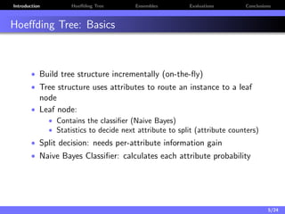 Introduction Hoeﬀding Tree Ensembles Evaluations Conclusions
Hoeﬀding Tree: Basics
• Build tree structure incrementally (on-the-ﬂy)
• Tree structure uses attributes to route an instance to a leaf
node
• Leaf node:
• Contains the classiﬁer (Naive Bayes)
• Statistics to decide next attribute to split (attribute counters)
• Split decision: needs per-attribute information gain
• Naive Bayes Classiﬁer: calculates each attribute probability
5/24
 