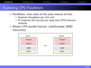 Introduction Hoeﬀding Tree Ensembles Evaluations Conclusions
Exploiting CPU Parallelism
• Parallelism: more work on the same amount of time
• Improves throughput per time unit
• Or improves the accuracy by using more CPU-intensive
methods
• Modern CPU parallel features: multithreaded, SIMD
instructions
7/24
 