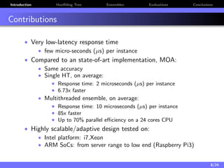 Introduction Hoeﬀding Tree Ensembles Evaluations Conclusions
Contributions
• Very low-latency response time
• few micro-seconds (µs) per instance
• Compared to an state-of-art implementation, MOA:
• Same accuracy
• Single HT, on average:
• Response time: 2 microseconds (µs) per instance
• 6.73x faster
• Multithreaded ensemble, on average:
• Response time: 10 microseconds (µs) per instance
• 85x faster
• Up to 70% parallel eﬃciency on a 24 cores CPU
• Highly scalable/adaptive design tested on:
• Intel platform: i7,Xeon
• ARM SoCs: from server range to low end (Raspberry Pi3)
8/24
 